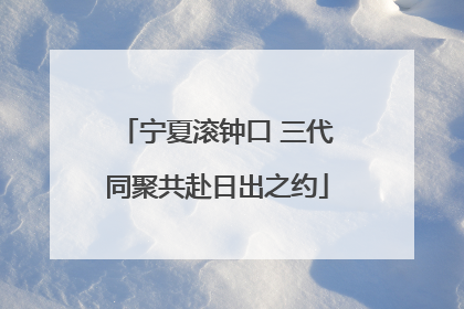 宁夏滚钟口 三代同聚共赴日出之约