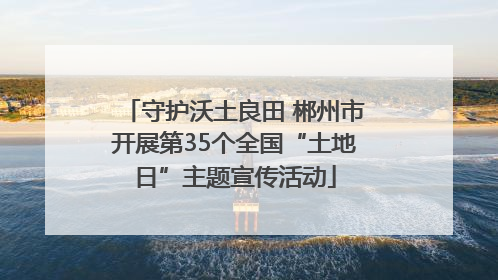守护沃土良田 郴州市开展第35个全国“土地日”主题宣传活动