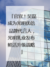 官宣！吴磊成为光明优倍品牌代言人，光明乳业发布鲜活升级战略