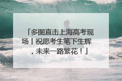 多图直击上海高考现场丨祝愿考生笔下生辉，未来一路繁花！
