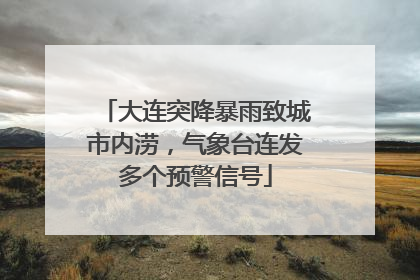 大连突降暴雨致城市内涝，气象台连发多个预警信号