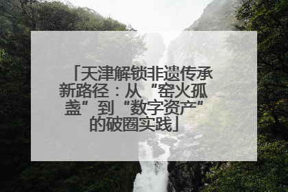 天津解锁非遗传承新路径：从“窑火孤盏”到“数字资产”的破圈实践