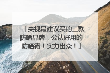 央视最建议买的三款防晒品牌，公认好用的防晒霜！实力出众！