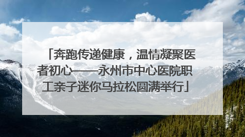 奔跑传递健康，温情凝聚医者初心——永州市中心医院职工亲子迷你马拉松圆满举行