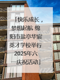 快乐成长，梦想起航 绵阳市盐亭华宸英才学校举行2025年六一庆祝活动