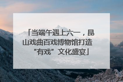当端午遇上六一，昆山戏曲百戏博物馆打造“有戏”文化盛宴
