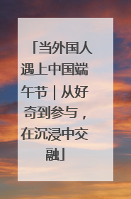 当外国人遇上中国端午节｜从好奇到参与，在沉浸中交融