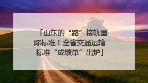 山东的“路”接轨国际标准！全省交通运输标准“成绩单”出炉