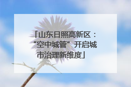 山东日照高新区：“空中城管”开启城市治理新维度