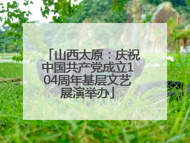 山西太原：庆祝中国共产党成立104周年基层文艺展演举办