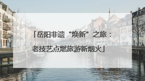 岳阳非遗“焕新”之旅：老技艺点燃旅游新烟火