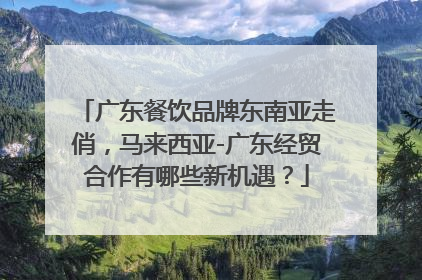 广东餐饮品牌东南亚走俏，马来西亚-广东经贸合作有哪些新机遇？