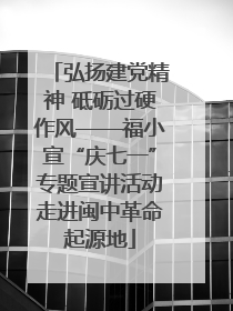 弘扬建党精神 砥砺过硬作风——福小宣“庆七一”专题宣讲活动走进闽中革命起源地