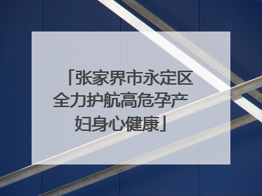 张家界市永定区全力护航高危孕产妇身心健康