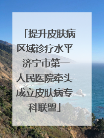 提升皮肤病区域诊疗水平 济宁市第一人民医院牵头成立皮肤病专科联盟