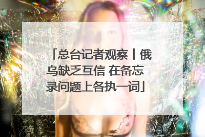 总台记者观察丨俄乌缺乏互信 在备忘录问题上各执一词