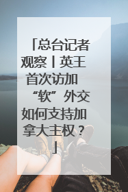 总台记者观察丨英王首次访加 “软”外交如何支持加拿大主权？