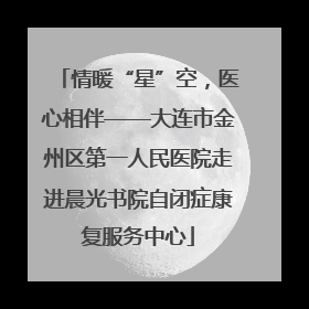 情暖“星”空，医心相伴——大连市金州区第一人民医院走进晨光书院自闭症康复服务中心