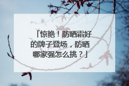 惊艳！防晒霜好的牌子登场，防晒哪家强怎么挑？