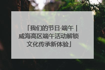 我们的节日·端午｜威海高区端午活动解锁文化传承新体验