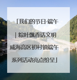 我们的节日·端午｜粽叶飘香话文明 威海高区初村镇端午系列活动亮点纷呈