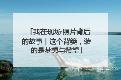 我在现场·照片背后的故事｜这个背篓，装的是梦想与希望