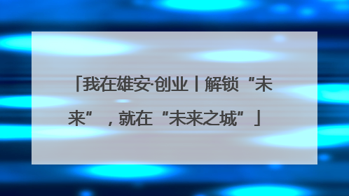 我在雄安·创业丨解锁“未来”，就在“未来之城”
