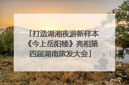 打造湖湘夜游新样本《今上岳阳楼》亮相第四届湖南旅发大会