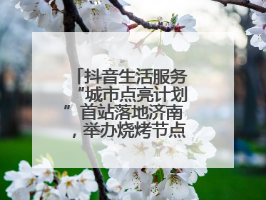 抖音生活服务“城市点亮计划”首站落地济南，举办烧烤节点亮“夜经济”
