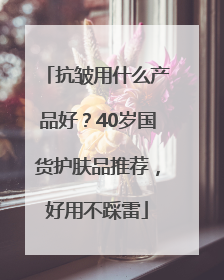抗皱用什么产品好？40岁国货护肤品推荐，好用不踩雷