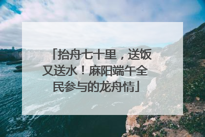 抬舟七十里,送饭又送水!麻阳端午全民参与的龙舟情