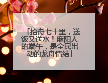 抬舟七十里，送饭又送水！麻阳人的端午，是全民出动的龙舟情结