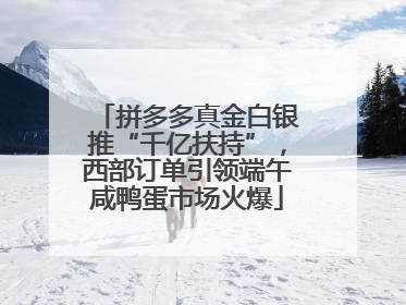 拼多多真金白银推“千亿扶持”，西部订单引领端午咸鸭蛋市场火爆