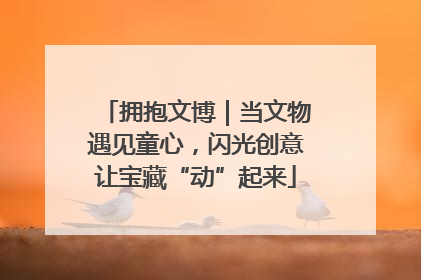 拥抱文博｜当文物遇见童心，闪光创意让宝藏“动”起来