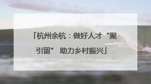 杭州余杭：做好人才“聚引留” 助力乡村振兴