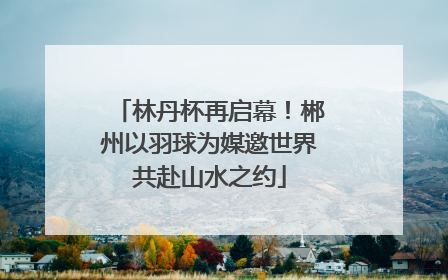 林丹杯再启幕！郴州以羽球为媒邀世界共赴山水之约