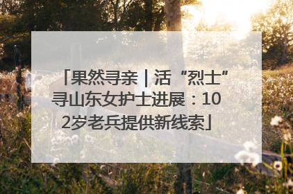 果然寻亲｜活“烈士”寻山东女护士进展：102岁老兵提供新线索