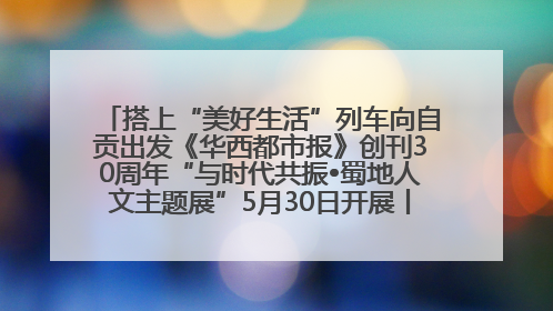 搭上“美好生活”列车向自贡出发《华西都市报》创刊30周年“与时代共振•蜀地人文主题展”5月30日开展丨美好生活有“盐”味