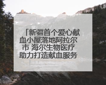 新疆首个爱心献血小屋落地阿拉尔市 海尔生物医疗助力打造献血服务新模式