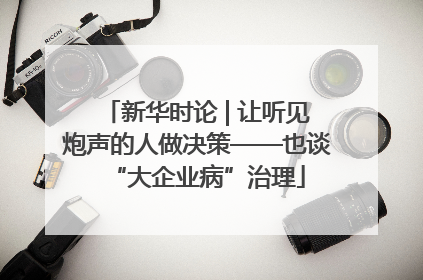新华时论 | 让听见炮声的人做决策——也谈“大企业病”治理