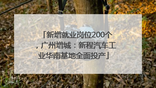 新增就业岗位200个，广州增城：新程汽车工业华南基地全面投产