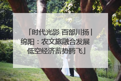 时代光影 百部川扬│绵阳：农文旅融合发展 低空经济蓄势腾飞