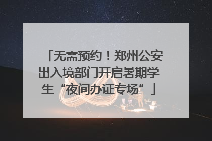 无需预约！郑州公安出入境部门开启暑期学生“夜间办证专场”