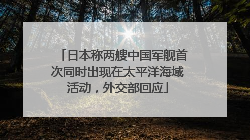 日本称两艘中国军舰首次同时出现在太平洋海域活动，外交部回应