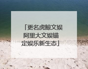 更名虎鲸文娱 阿里大文娱锚定娱乐新生态