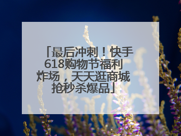 最后冲刺！快手618购物节福利炸场，天天逛商城抢秒杀爆品