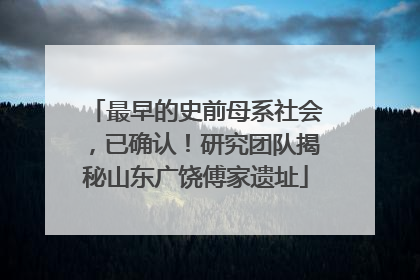 最早的史前母系社会，已确认！研究团队揭秘山东广饶傅家遗址