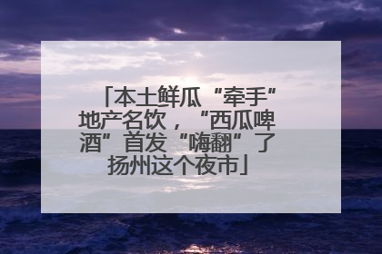 本土鲜瓜“牵手”地产名饮，“西瓜啤酒”首发“嗨翻”了扬州这个夜市