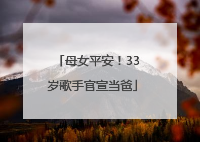 母女平安！33岁歌手官宣当爸