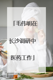 毛伟明在长沙调研中医药工作